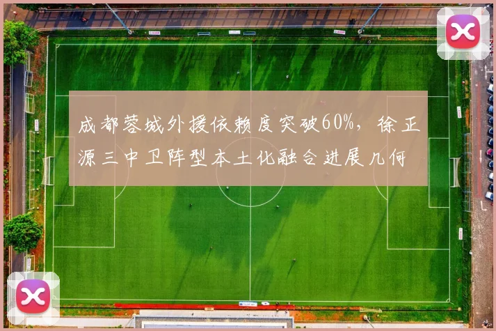 成都蓉城外援依赖度突破60%，徐正源三中卫阵型本土化融合进展几何？