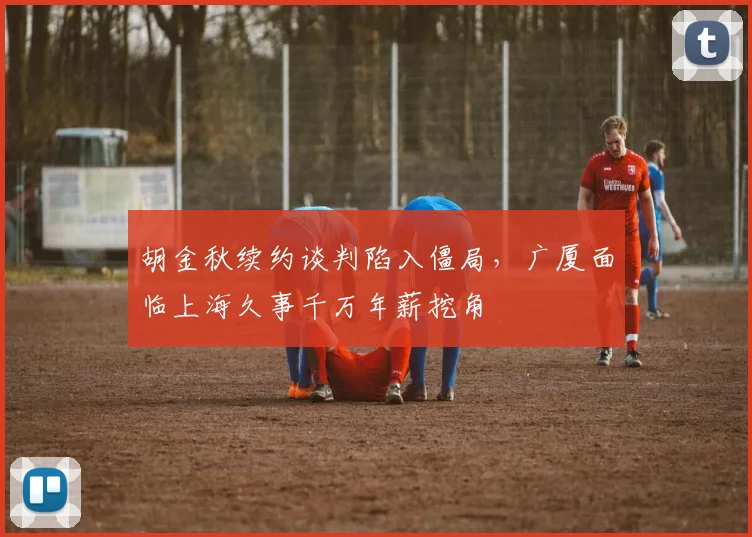 胡金秋续约谈判陷入僵局，广厦面临上海久事千万年薪挖角