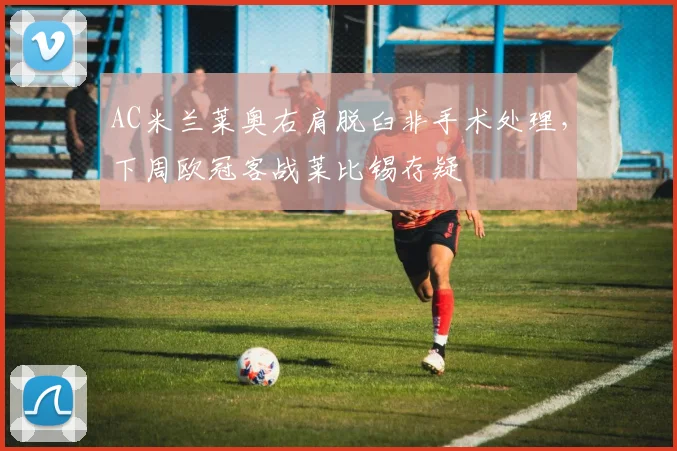 AC米兰莱奥右肩脱臼非手术处理，下周欧冠客战莱比锡存疑