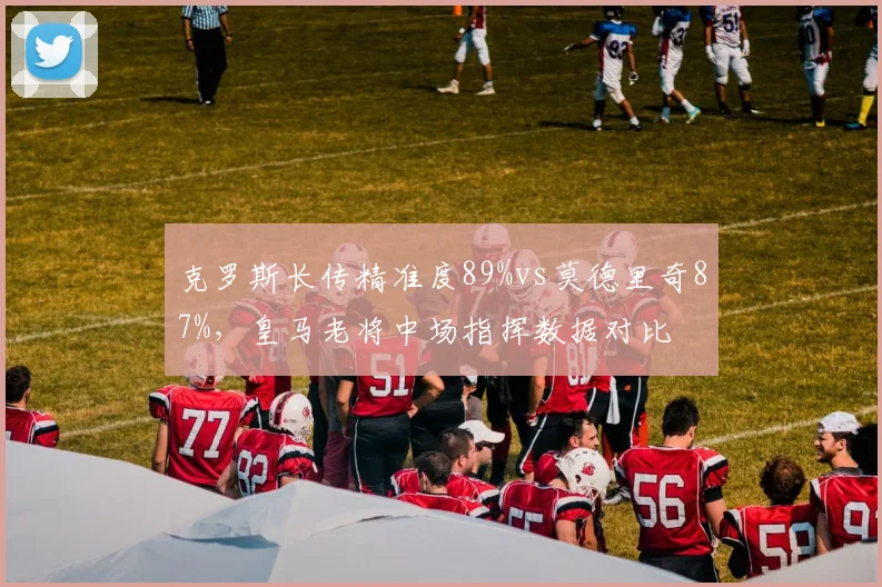 克罗斯长传精准度89%vs莫德里奇87%，皇马老将中场指挥数据对比